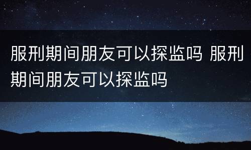 服刑期间朋友可以探监吗 服刑期间朋友可以探监吗