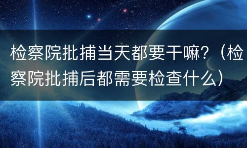 检察院批捕当天都要干嘛?（检察院批捕后都需要检查什么）