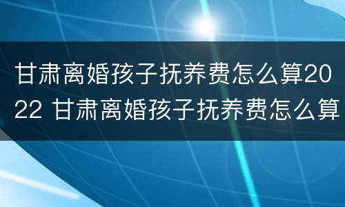 甘肃离婚孩子抚养费怎么算2022 甘肃离婚孩子抚养费怎么算