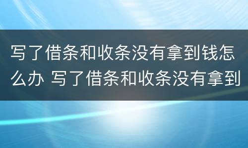 写了借条和收条没有拿到钱怎么办 写了借条和收条没有拿到钱怎么办理