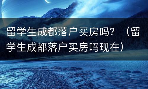 留学生成都落户买房吗？（留学生成都落户买房吗现在）