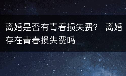 离婚是否有青春损失费？ 离婚存在青春损失费吗