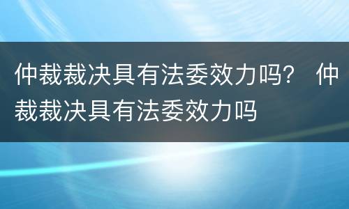 仲裁裁决具有法委效力吗？ 仲裁裁决具有法委效力吗