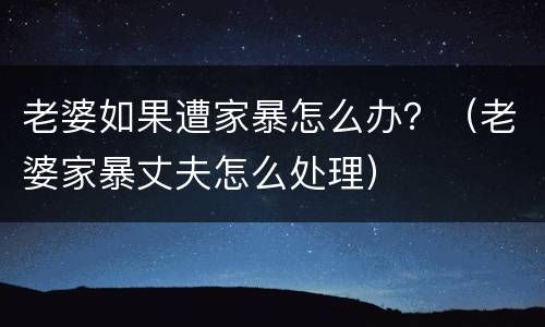 老婆如果遭家暴怎么办？（老婆家暴丈夫怎么处理）