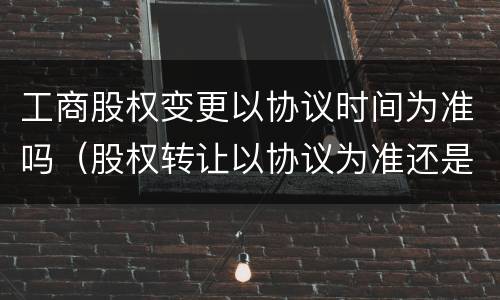 工商股权变更以协议时间为准吗（股权转让以协议为准还是工商变更）