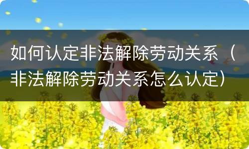 如何认定非法解除劳动关系（非法解除劳动关系怎么认定）