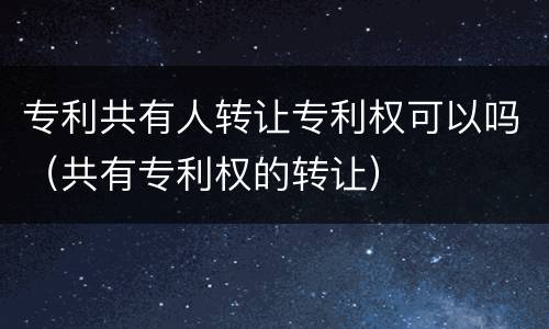 专利共有人转让专利权可以吗（共有专利权的转让）