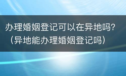 办理婚姻登记可以在异地吗？（异地能办理婚姻登记吗）