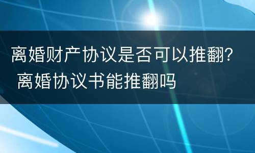 离婚财产协议是否可以推翻？ 离婚协议书能推翻吗