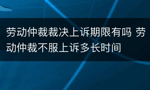 劳动仲裁裁决上诉期限有吗 劳动仲裁不服上诉多长时间