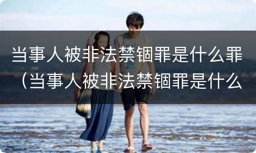 当事人被非法禁锢罪是什么罪（当事人被非法禁锢罪是什么罪行）