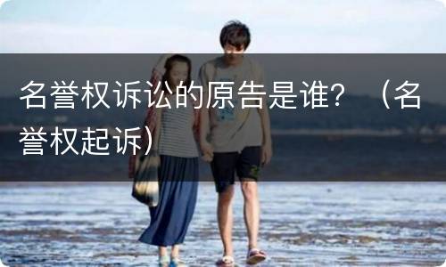 名誉权诉讼的原告是谁？（名誉权起诉）