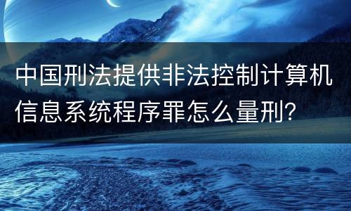 中国刑法提供非法控制计算机信息系统程序罪怎么量刑？
