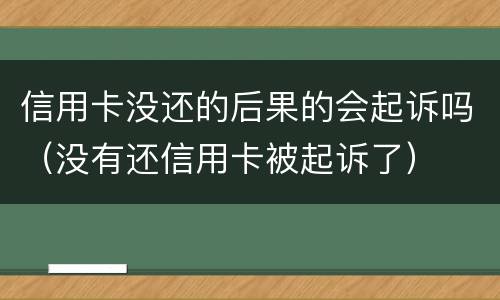 信用卡没还的后果的会起诉吗（没有还信用卡被起诉了）