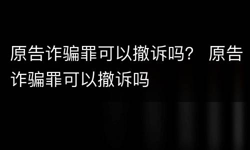 原告诈骗罪可以撤诉吗？ 原告诈骗罪可以撤诉吗