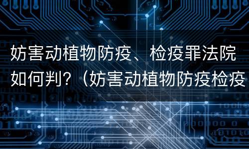 妨害动植物防疫、检疫罪法院如何判?（妨害动植物防疫检疫判刑）