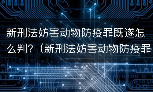 新刑法妨害动物防疫罪既遂怎么判?（新刑法妨害动物防疫罪既遂怎么判定）