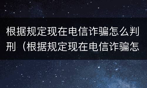 根据规定现在电信诈骗怎么判刑（根据规定现在电信诈骗怎么判刑的）