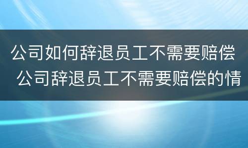 公司如何辞退员工不需要赔偿 公司辞退员工不需要赔偿的情况