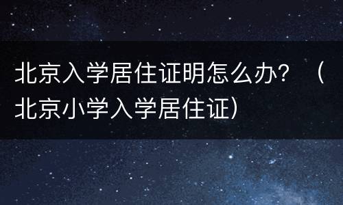 北京入学居住证明怎么办？（北京小学入学居住证）