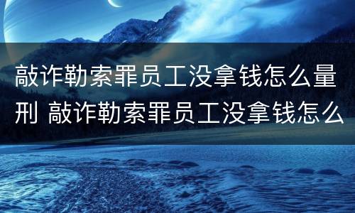敲诈勒索罪员工没拿钱怎么量刑 敲诈勒索罪员工没拿钱怎么量刑的