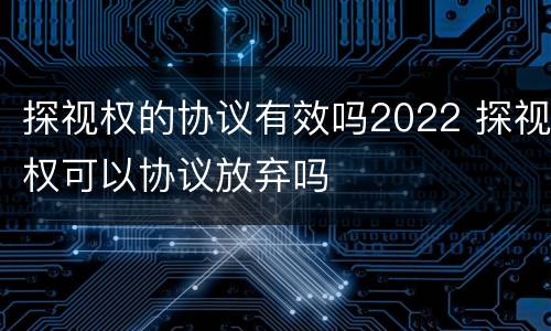 探视权的协议有效吗2022 探视权可以协议放弃吗