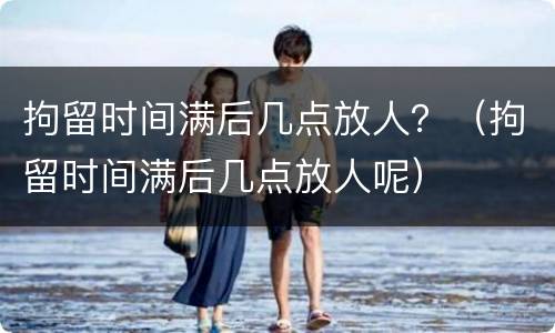 拘留时间满后几点放人？（拘留时间满后几点放人呢）