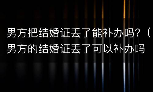 男方把结婚证丢了能补办吗?（男方的结婚证丢了可以补办吗）