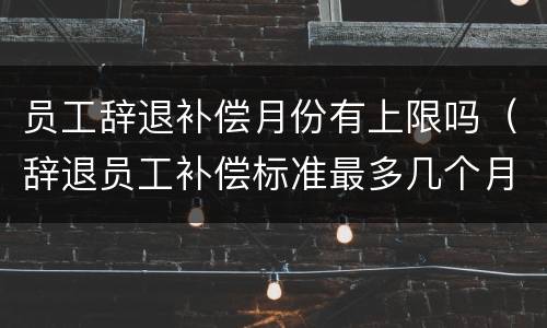 员工辞退补偿月份有上限吗（辞退员工补偿标准最多几个月）