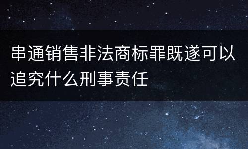 串通销售非法商标罪既遂可以追究什么刑事责任