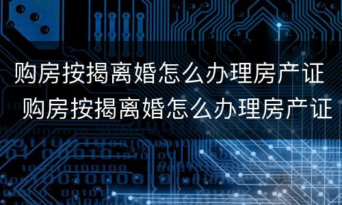 购房按揭离婚怎么办理房产证 购房按揭离婚怎么办理房产证手续