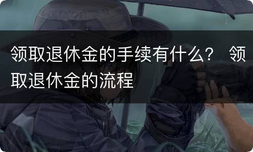 领取退休金的手续有什么？ 领取退休金的流程