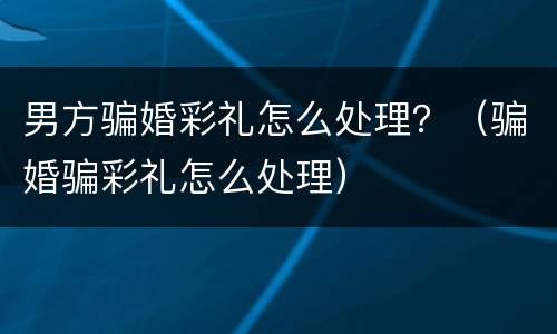 男方骗婚彩礼怎么处理？（骗婚骗彩礼怎么处理）