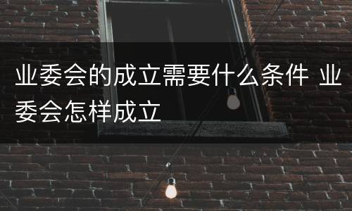 业委会的成立需要什么条件 业委会怎样成立