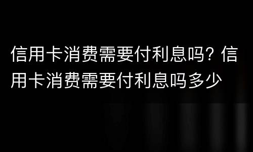 信用卡消费需要付利息吗? 信用卡消费需要付利息吗多少
