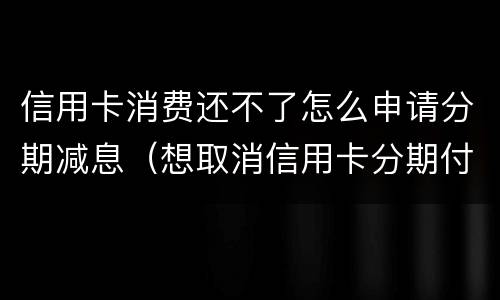 信用卡消费还不了怎么申请分期减息（想取消信用卡分期付款）