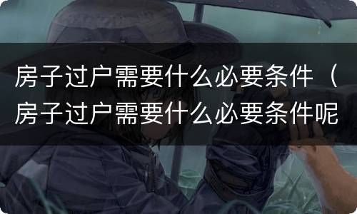 房子过户需要什么必要条件（房子过户需要什么必要条件呢）