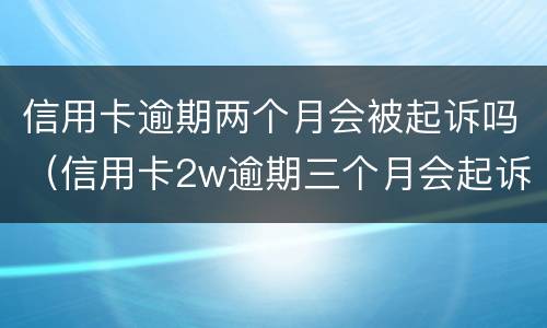 信用卡逾期两个月会被起诉吗（信用卡2w逾期三个月会起诉吗）