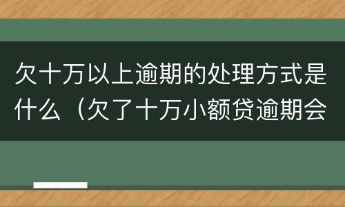 欠十万以上逾期的处理方式是什么（欠了十万小额贷逾期会怎样）