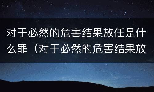对于必然的危害结果放任是什么罪（对于必然的危害结果放任是什么罪名）