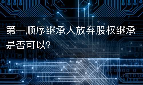 第一顺序继承人放弃股权继承是否可以？