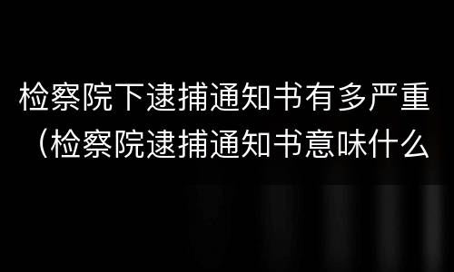 检察院下逮捕通知书有多严重（检察院逮捕通知书意味什么）
