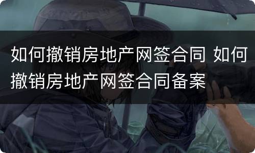 如何撤销房地产网签合同 如何撤销房地产网签合同备案