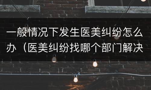 一般情况下发生医美纠纷怎么办（医美纠纷找哪个部门解决）
