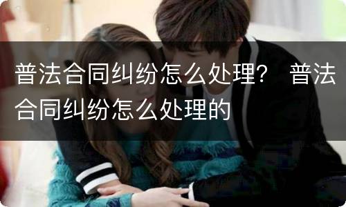 普法合同纠纷怎么处理？ 普法合同纠纷怎么处理的