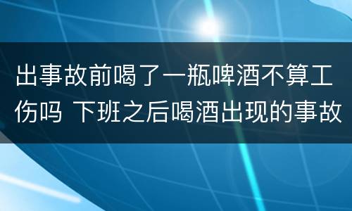 出事故前喝了一瓶啤酒不算工伤吗 下班之后喝酒出现的事故是工伤吗?