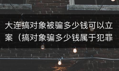 大连搞对象被骗多少钱可以立案（搞对象骗多少钱属于犯罪）