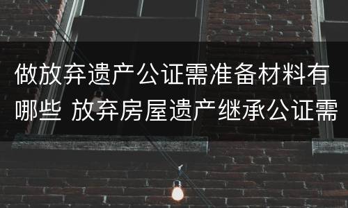 做放弃遗产公证需准备材料有哪些 放弃房屋遗产继承公证需提供什么资料
