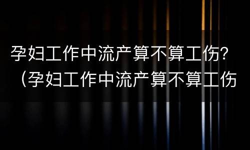 孕妇工作中流产算不算工伤？（孕妇工作中流产算不算工伤保险）