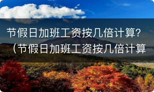 节假日加班工资按几倍计算？（节假日加班工资按几倍计算的）
